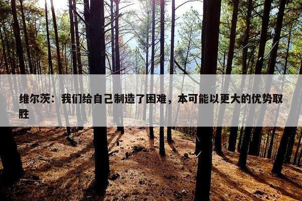 维尔茨：我们给自己制造了困难，本可能以更大的优势取胜