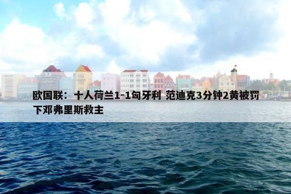 欧国联：十人荷兰1-1匈牙利 范迪克3分钟2黄被罚下邓弗里斯救主