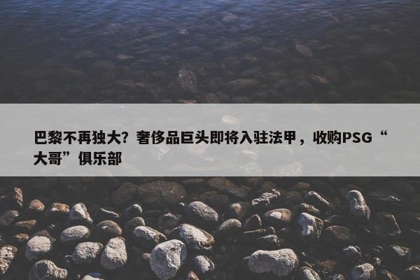 巴黎不再独大？奢侈品巨头即将入驻法甲，收购PSG“大哥”俱乐部