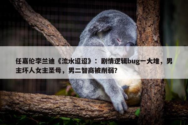 任嘉伦李兰迪《流水迢迢》：剧情逻辑bug一大堆，男主坏人女主圣母，男二智商被削弱？