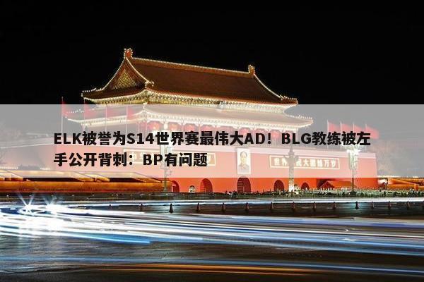 ELK被誉为S14世界赛最伟大AD！BLG教练被左手公开背刺：BP有问题