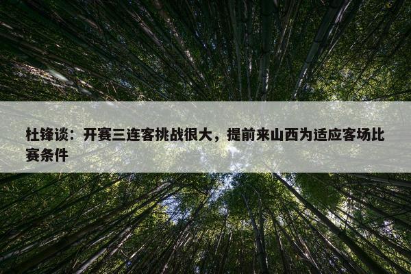 杜锋谈：开赛三连客挑战很大，提前来山西为适应客场比赛条件