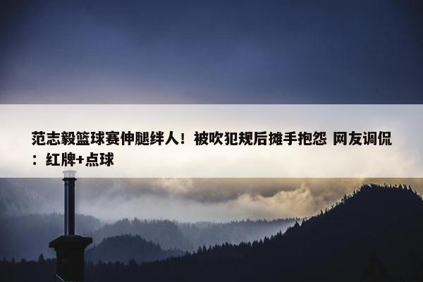 范志毅篮球赛伸腿绊人！被吹犯规后摊手抱怨 网友调侃：红牌+点球