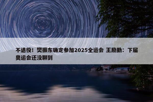 不退役！樊振东确定参加2025全运会 王励勤：下届奥运会还没聊到