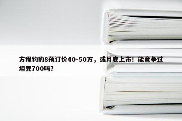 方程豹豹8预订价40-50万，或月底上市！能竞争过坦克700吗？