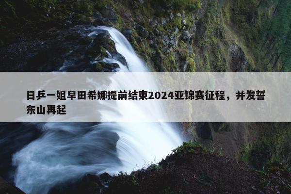 日乒一姐早田希娜提前结束2024亚锦赛征程，并发誓东山再起