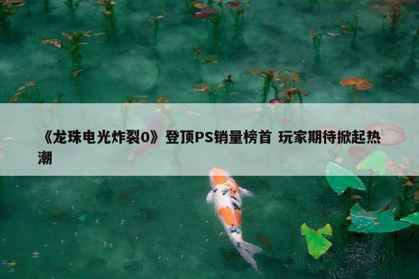 《龙珠电光炸裂0》登顶PS销量榜首 玩家期待掀起热潮