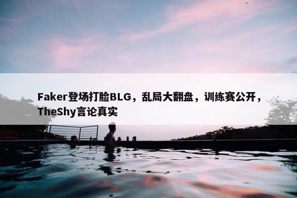 Faker登场打脸BLG，乱局大翻盘，训练赛公开，TheShy言论真实