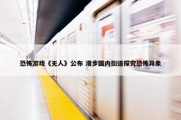 恐怖游戏《无人》公布 漫步国内街道探究恐怖异象