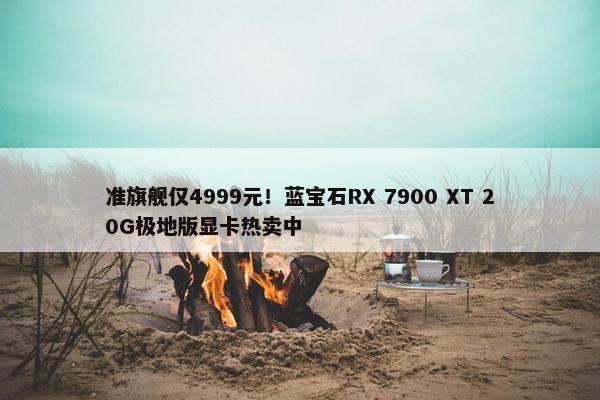 准旗舰仅4999元！蓝宝石RX 7900 XT 20G极地版显卡热卖中