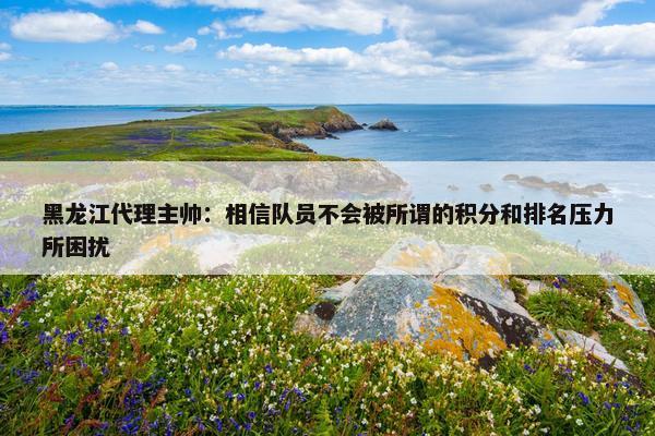 黑龙江代理主帅：相信队员不会被所谓的积分和排名压力所困扰