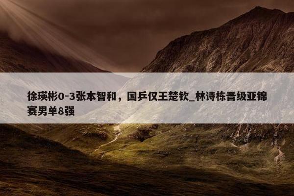 徐瑛彬0-3张本智和，国乒仅王楚钦_林诗栋晋级亚锦赛男单8强