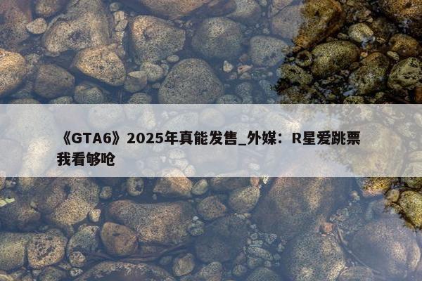 《GTA6》2025年真能发售_外媒：R星爱跳票 我看够呛