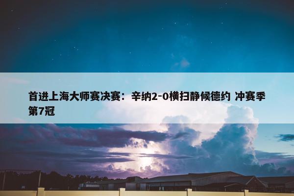 首进上海大师赛决赛：辛纳2-0横扫静候德约 冲赛季第7冠