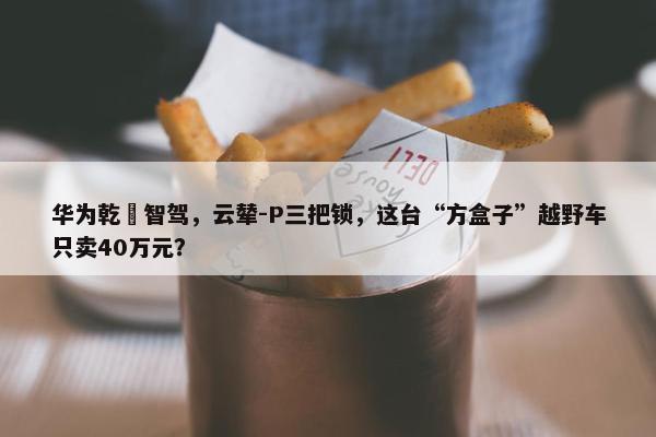 华为乾崑智驾，云辇-P三把锁，这台“方盒子”越野车只卖40万元？