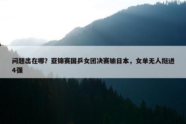 问题出在哪？亚锦赛国乒女团决赛输日本，女单无人挺进4强