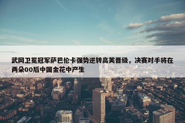 武网卫冕冠军萨巴伦卡强势逆转高芙晋级，决赛对手将在两朵00后中国金花中产生