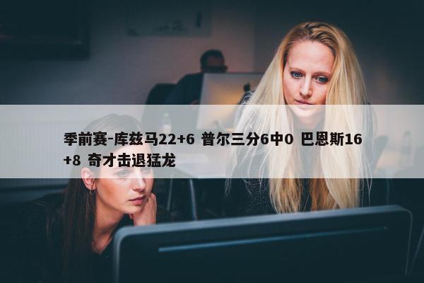 季前赛-库兹马22+6 普尔三分6中0 巴恩斯16+8 奇才击退猛龙