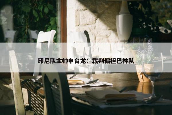 印尼队主帅申台龙：裁判偏袒巴林队