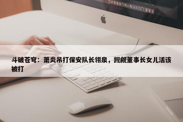 斗破苍穹：萧炎吊打保安队长翎泉，觊觎董事长女儿活该被打