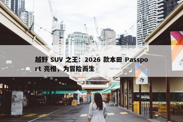 越野 SUV 之王：2026 款本田 Passport 亮相，为冒险而生