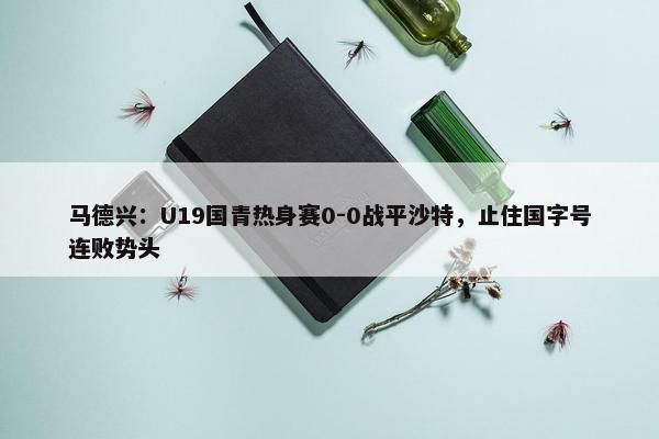 马德兴：U19国青热身赛0-0战平沙特，止住国字号连败势头