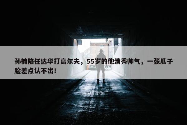 孙楠陪任达华打高尔夫，55岁的他清秀帅气，一张瓜子脸差点认不出！