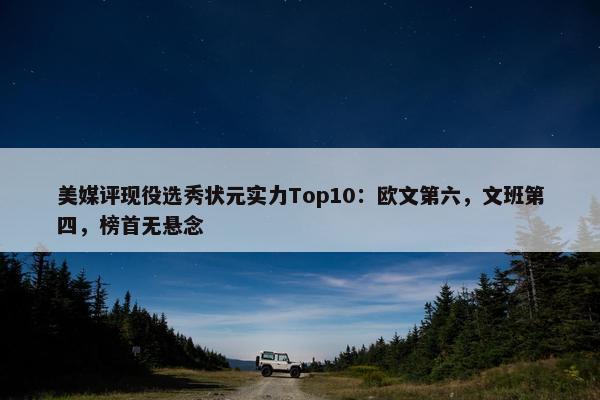 美媒评现役选秀状元实力Top10：欧文第六，文班第四，榜首无悬念