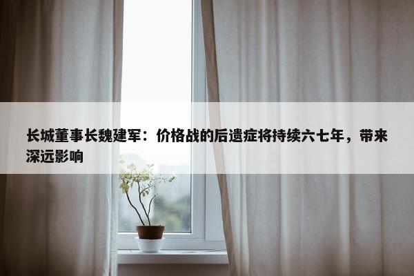 长城董事长魏建军：价格战的后遗症将持续六七年，带来深远影响