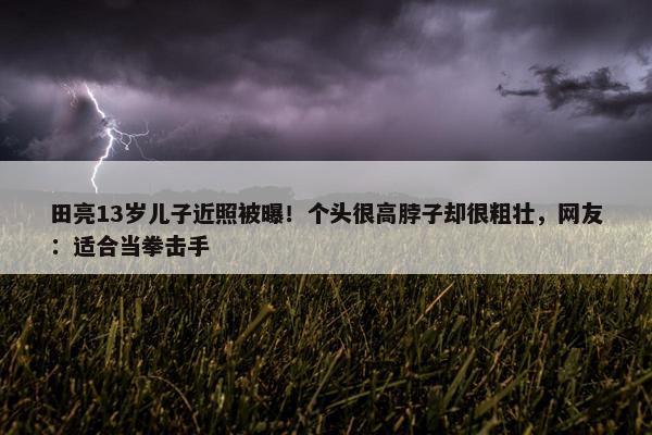 田亮13岁儿子近照被曝！个头很高脖子却很粗壮，网友：适合当拳击手