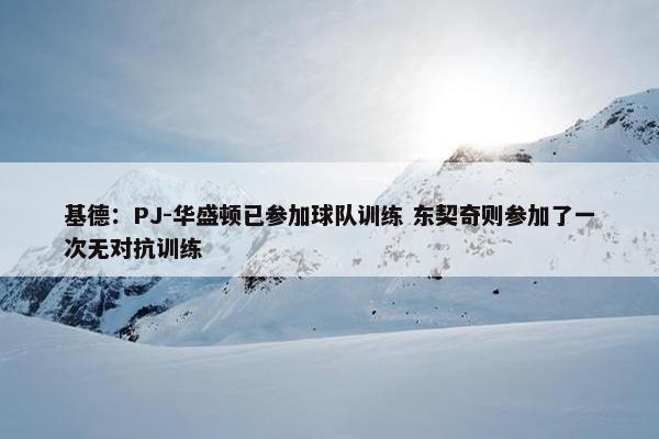 基德：PJ-华盛顿已参加球队训练 东契奇则参加了一次无对抗训练