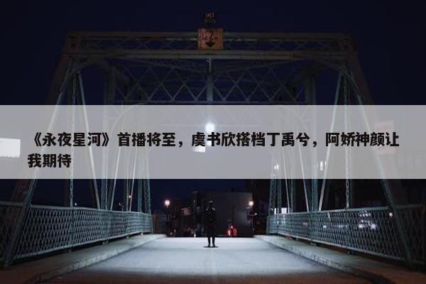 《永夜星河》首播将至，虞书欣搭档丁禹兮，阿娇神颜让我期待