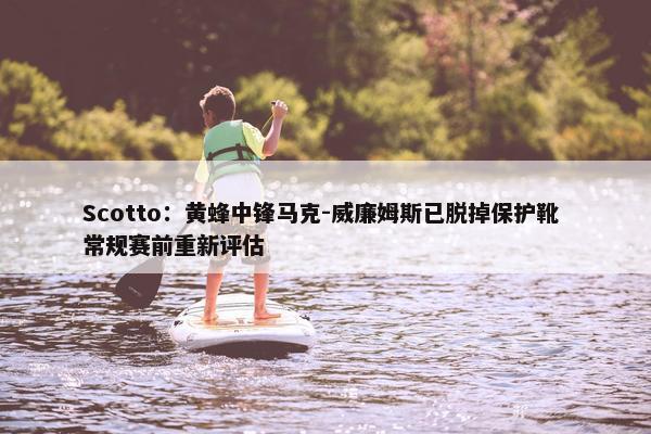 Scotto：黄蜂中锋马克-威廉姆斯已脱掉保护靴 常规赛前重新评估