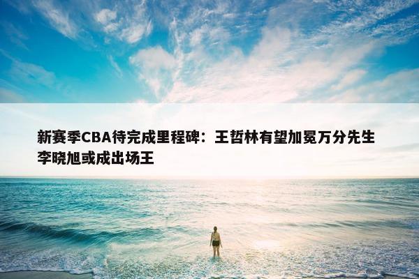 新赛季CBA待完成里程碑：王哲林有望加冕万分先生 李晓旭或成出场王