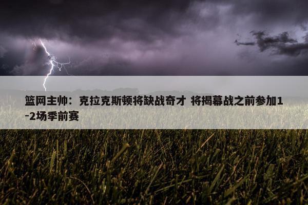 篮网主帅：克拉克斯顿将缺战奇才 将揭幕战之前参加1-2场季前赛