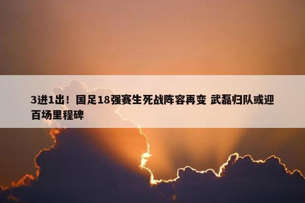 3进1出！国足18强赛生死战阵容再变 武磊归队或迎百场里程碑