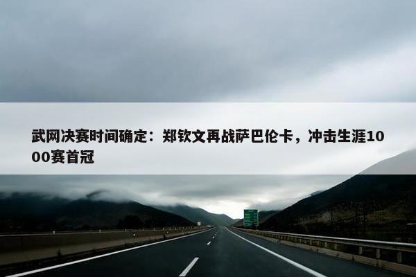 武网决赛时间确定：郑钦文再战萨巴伦卡，冲击生涯1000赛首冠