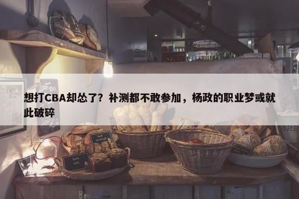 想打CBA却怂了？补测都不敢参加，杨政的职业梦或就此破碎