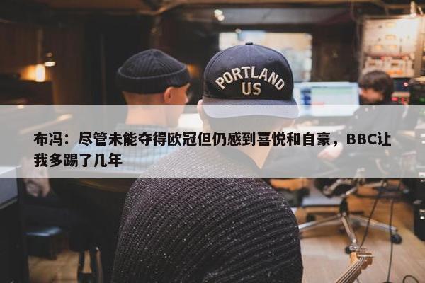 布冯：尽管未能夺得欧冠但仍感到喜悦和自豪，BBC让我多踢了几年