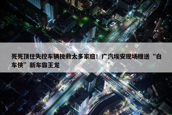 死死顶住失控车辆挽救太多家庭！广汽埃安现场赠送“白车侠”新车霸王龙