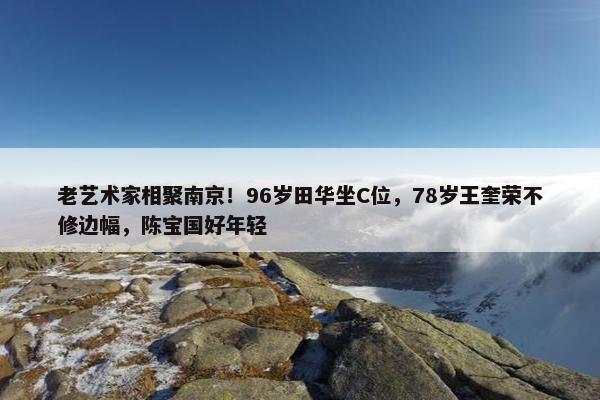 老艺术家相聚南京！96岁田华坐C位，78岁王奎荣不修边幅，陈宝国好年轻