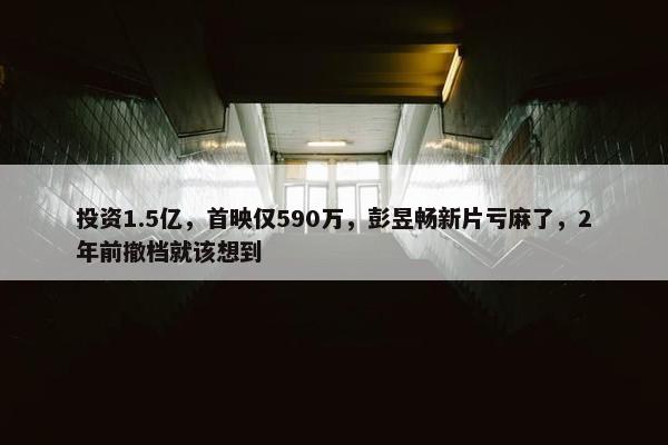 投资1.5亿，首映仅590万，彭昱畅新片亏麻了，2年前撤档就该想到