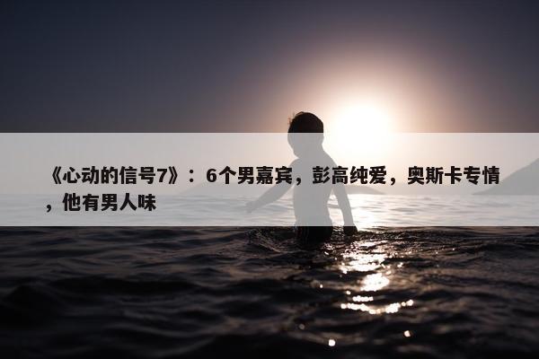 《心动的信号7》：6个男嘉宾，彭高纯爱，奥斯卡专情，他有男人味