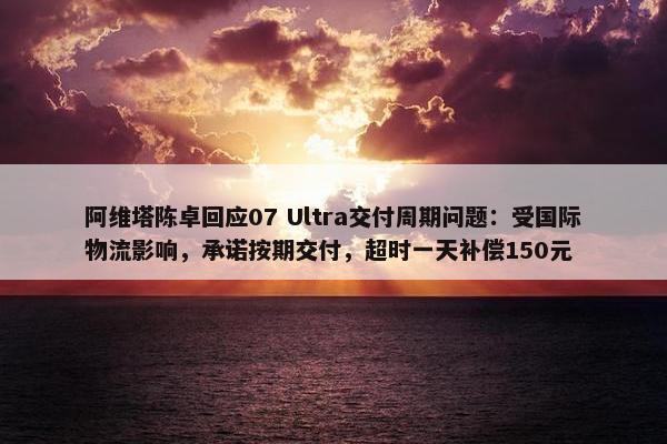 阿维塔陈卓回应07 Ultra交付周期问题：受国际物流影响，承诺按期交付，超时一天补偿150元