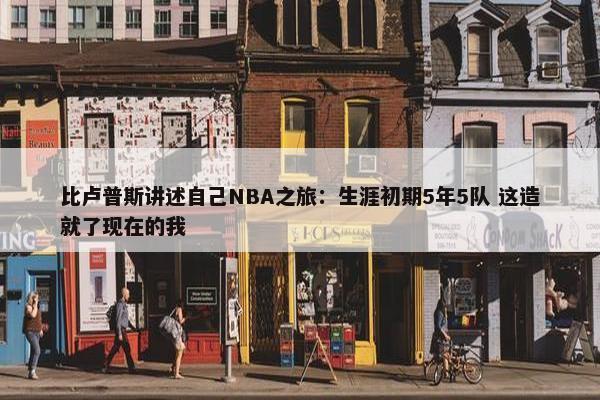 比卢普斯讲述自己NBA之旅：生涯初期5年5队 这造就了现在的我