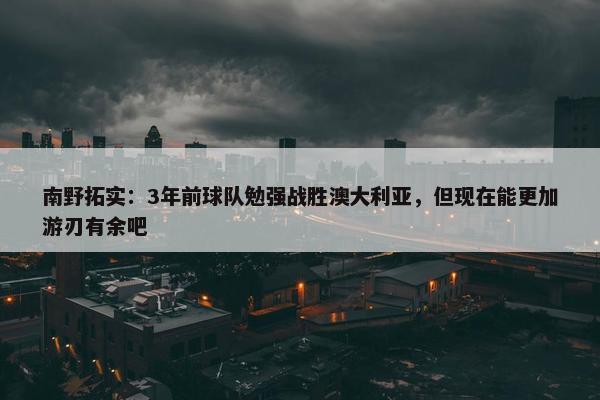 南野拓实：3年前球队勉强战胜澳大利亚，但现在能更加游刃有余吧