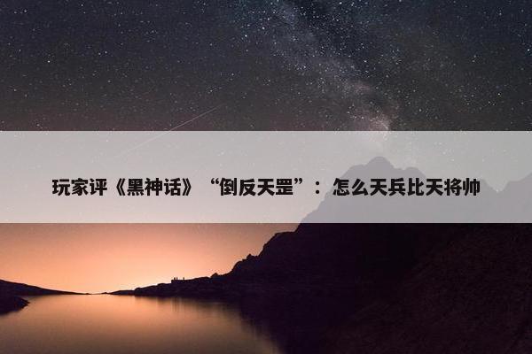 玩家评《黑神话》“倒反天罡”：怎么天兵比天将帅