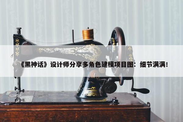 《黑神话》设计师分享多角色建模项目图：细节满满！