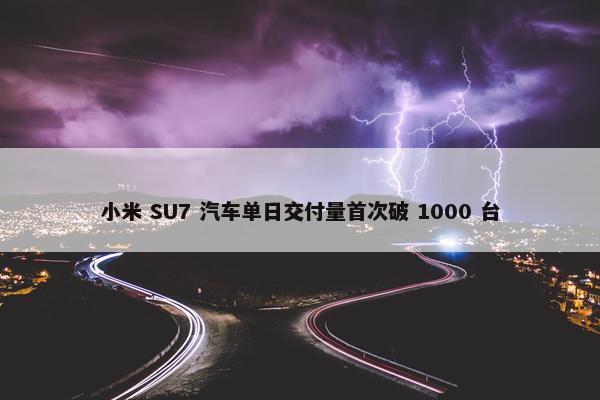 小米 SU7 汽车单日交付量首次破 1000 台