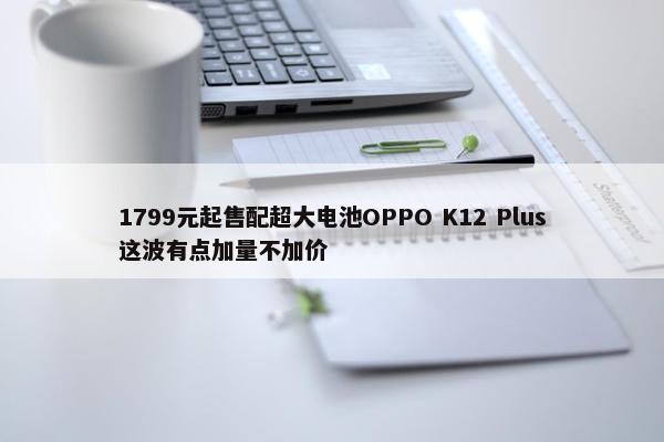 1799元起售配超大电池OPPO K12 Plus这波有点加量不加价